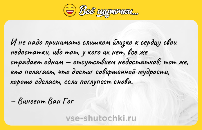 Цитата: И не надо принимать слишком близко к сердцу свои недостатки, ибо тот, у кого их нет, все же страдает одним отсутствием недостатков тот же, кто полагает, что достиг совершенной мудрости, хорошо сделает, если поглупеет снова. Винсент Ван Гог