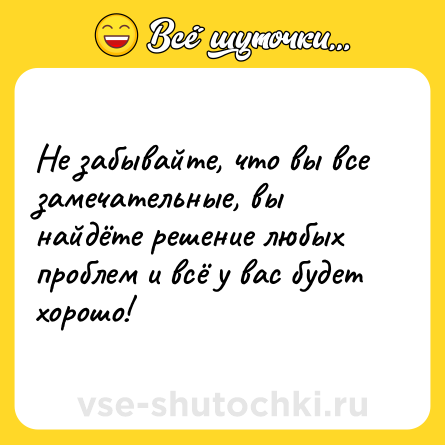 Шутка: Не забывайте, что вы все замечательные, вы найдёте решение любых проблем и всё у вас будет хорошо!