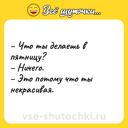 Шутка: – Что ты делаешь в пятницу? <br>– Ничего. <br>– Это потому что ты некрасивая.
