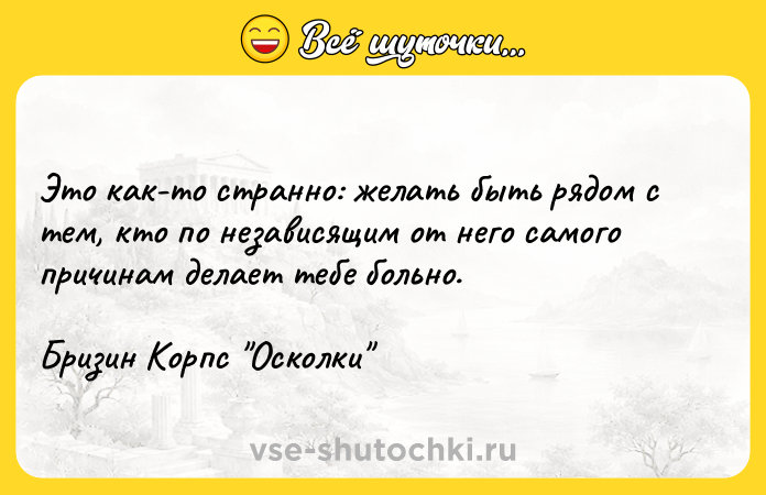 Цитата: Это как-то странно: желать быть рядом с тем, кто по независящим от него самого причинам делает тебе больно. Бризин Корпс Осколки