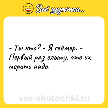 Шутка: - Ты кто? - Я геймер. - Первый раз слышу, что их мерить надо.