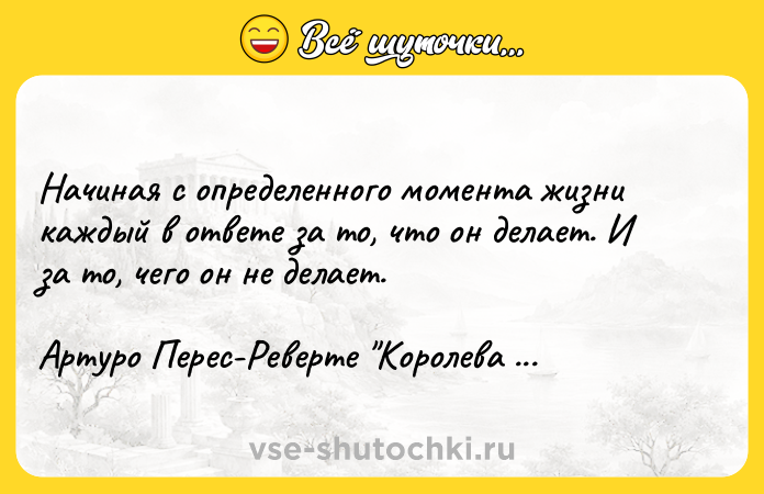 Цитата: Начиная с определенного момента жизни каждый в ответе за то, что он делает. И за то, чего он не делает.Артуро Перес-Реверте Королева Юга