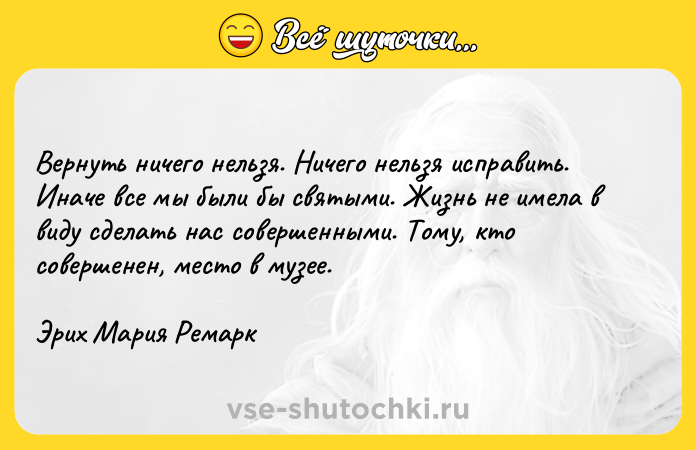 Цитата: Вернуть ничего нельзя. Ничего нельзя исправить. Иначе все мы были бы святыми. Жизнь не имела в виду сделать нас совершенными. Тому, кто совершенен, место в музее.Эрих Мария Ремарк