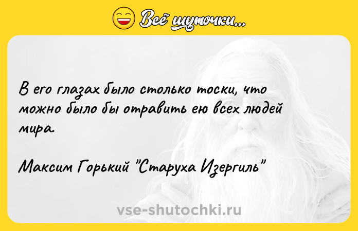 Цитата: В его глазах было столько тоски, что можно было бы отравить ею всех людей мира.Максим Горький Старуха Изергиль