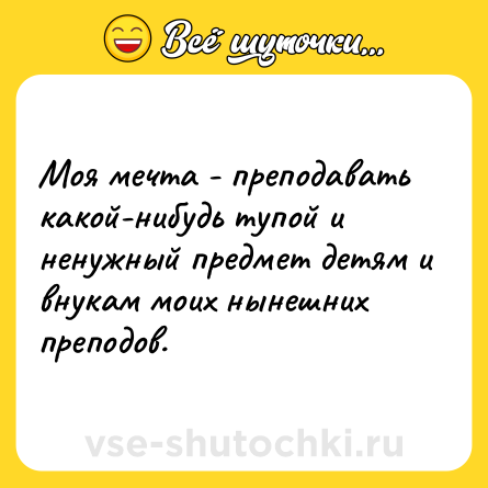 Шутка: Моя мечта - преподавать какой-нибудь тупой и ненужный предмет детям и внукам моих нынешних преподов.