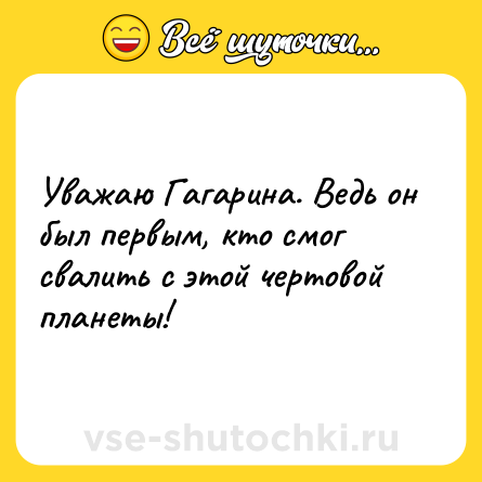 Шутка: Уважаю Гагарина. Ведь он был первым, кто смог свалить с этой чертовой планеты!