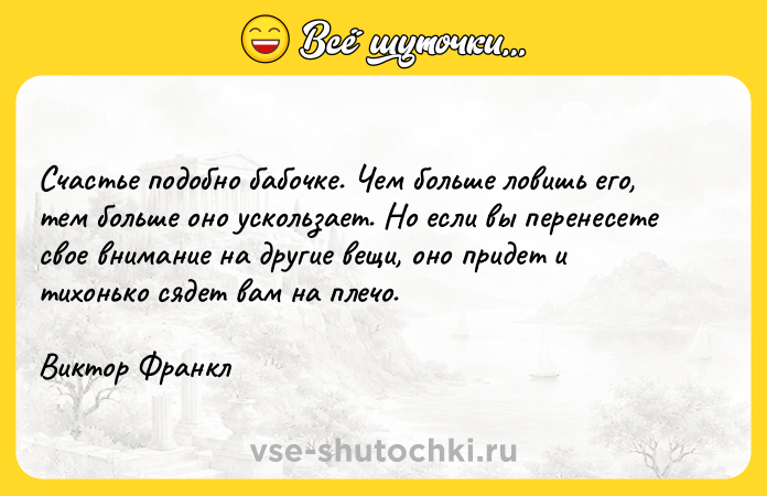 Цитата: Счастье подобно бабочке. Чем больше ловишь его, тем больше оно ускользает. Но если вы перенесете свое внимание на другие вещи, оно придет и тихонько сядет вам на плечо.Виктор Франкл