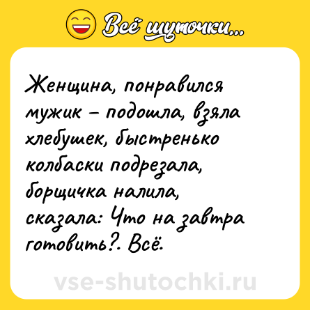 Шутка: Женщина, понравился мужик – подошла, взяла хлебушек, быстренько колбаски подрезала, борщичка налила, сказала: Что на завтра готовить?. Всё.