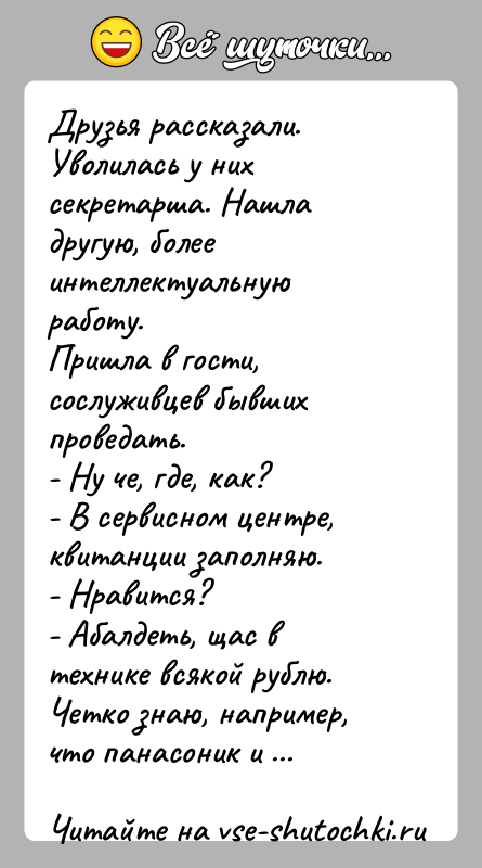История: Друзья рассказали.Уволилась у них секретарша. Нашла другую, более интеллектуальную работу.Пришла в гости, сослуживцев бывших проведать.- Ну че, где, как?- В