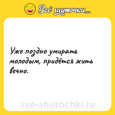 Шутка: Уже поздно умирать молодым, придётся жить вечно.