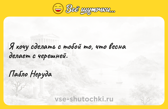 Цитата: Я хочу сделать с тобой то, что весна делает с черешней.Пабло Неруда