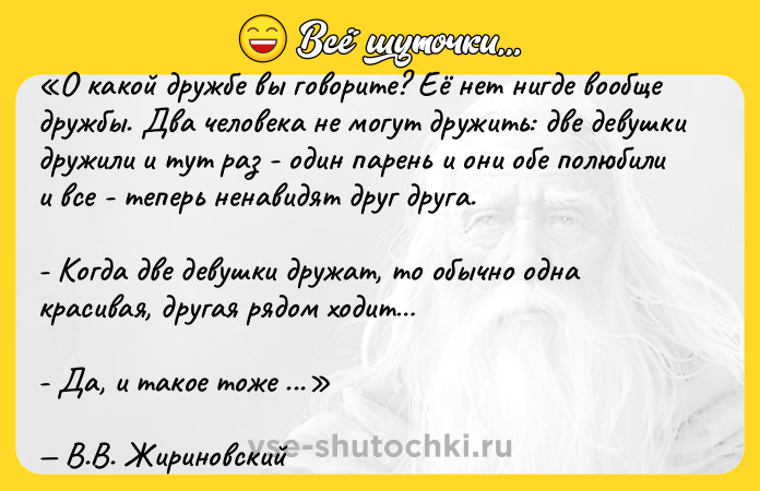Цитата: О какой дружбе вы говорите? Её нет нигде вообще дружбы. Два человека не могут дружить: две девушки дружили и тут раз - один парень и они обе полюбили и все - теперь ненавидят друг друга.- Когда две девушки дружат, то обычно одна красивая, другая рядом ходит - Да, и такое тоже бывает. Два парня, тоже, дружили-дружили, а потом там раз - по работе что-то: карьера, перспективная должность, а место одно (вакансия) - всё - враги на всю жизнь! Так всегда было и будет.В.В. Жириновский
