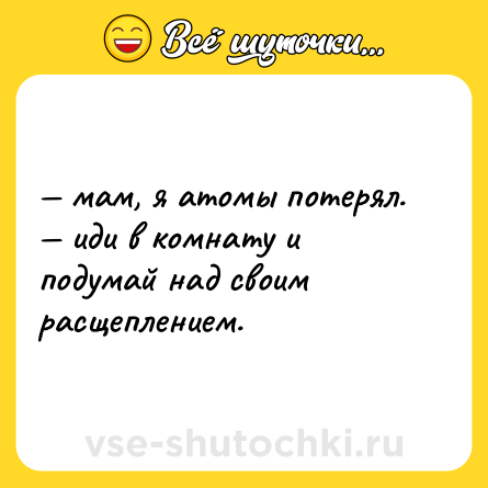 Шутка: — мам, я атомы потерял.  <br>— иди в комнату и подумай над своим расщеплением.