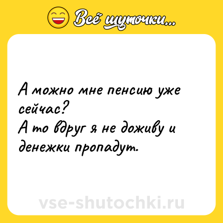 Шутка: А можно мне пенсию уже сейчас? А то вдруг я не доживу и денежки пропадут.