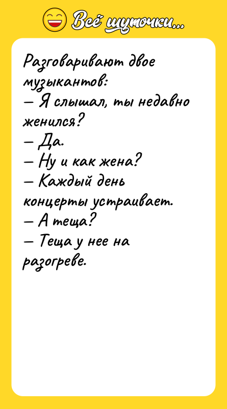 Шутка: Разговаривают двое музыкантов: Я слышал, ты недавно женился? Да. Ну и как жена? Каждый день концерты устраивает. А теща? Теща у нее на разогреве.