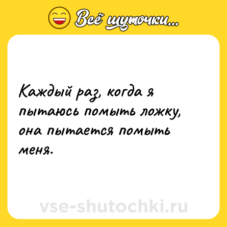 Шутка: Каждый раз, когда я пытаюсь помыть ложку, она пытается помыть меня.