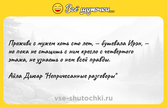 Цитата: Проживи с мужем хоть сто лет, бушевала Ирэн, но пока не стащишь с ним кресло с четвертого этажа, не узнаешь о нем всей правды.Айла Дьюар Непричесанные разговоры