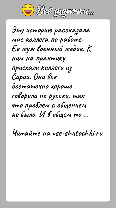История: Эту историю рассказала мне коллега по работе. Ее муж военный медик. К ним на практику приехали коллеги из Сирии. Они