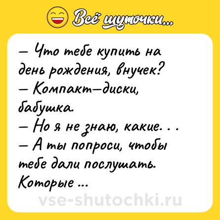 Шутка: — Что тебе купить на день рождения, внучек?<br>— Компакт—диски, бабушка.<br>— Но я не знаю, какие. . .<br>— А ты попроси, чтобы тебе дали послушать. Которые больше всего тебе не понравятся, те и купи.