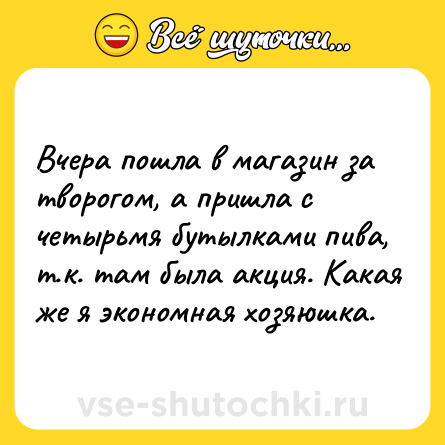 Шутка: Вчера пошла в магазин за творогом, а пришла с четырьмя бутылками пива, т.к. там была акция. Какая же я экономная хозяюшка.