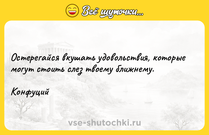 Цитата: Остерегайся вкушать удовольствия, которые могут стоить слез твоему ближнему. Конфуций