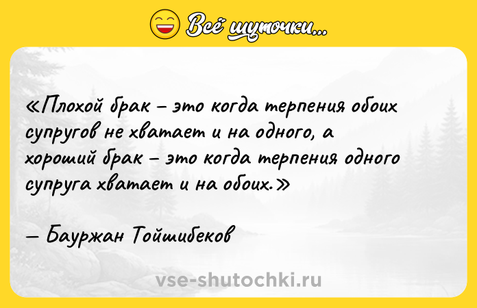 Цитата: Плохой брак это когда терпения обоих супругов не хватает и на одного, а хороший брак это когда терпения одного супруга хватает и на обоих.Бауржан Тойшибеков