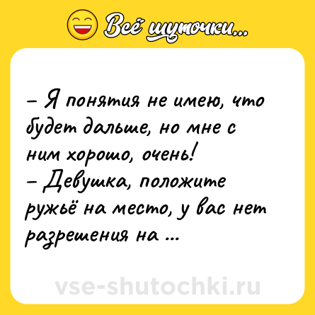 Шутка: – Я понятия не имею, что будет дальше, но мне с ним хорошо, очень! <br>– Девушка, положите ружьё на место, у вас нет разрешения на оружие.