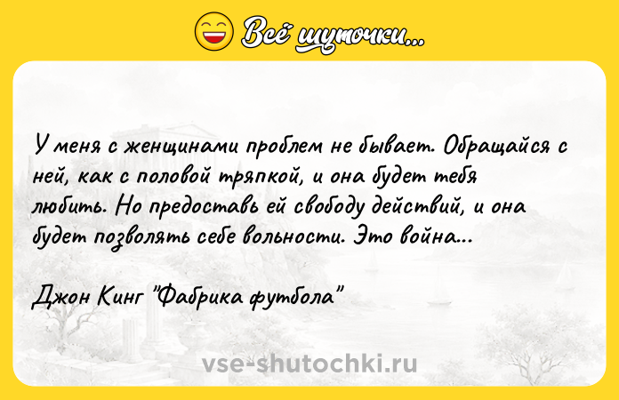 Цитата: У меня с женщинами проблем не бывает. Обращайся с ней, как с половой тряпкой, и она будет тебя любить. Но предоставь ей свободу действий, и она будет позволять себе вольности. Это война... Джон Кинг Фабрика футбола