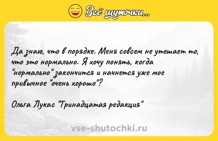 Цитата: Да знаю, что в порядке. Меня совсем не утешает то, что это нормально. Я хочу понять, когда нормально закончится и начнется уже мое привычное очень хорошо ?Ольга Лукас Тринадцатая редакция