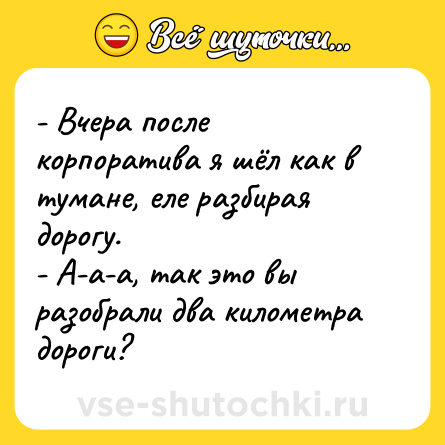 Шутка: - Вчера после корпоратива я шёл как в тумане, еле разбирая дорогу.<br>- А-а-а, так это вы разобрали два километра дороги?
