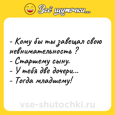 Шутка: - Кому бы ты завещал свою невнимательность ?  <br>- Старшему сыну. <br>- У тебя две дочери... <br>- Тогда младшему!