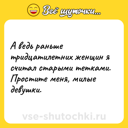 Шутка: А ведь раньше тридцатилетних женщин я считал старыми тетками. Простите меня, милые девушки.