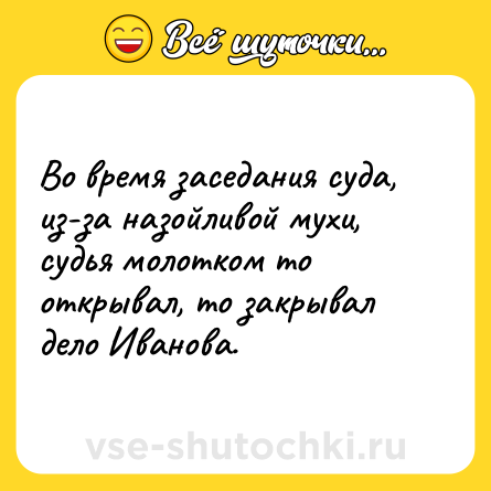 Шутка: Во время заседания суда, из-за назойливой мухи, судья молотком то открывал, то закрывал дело Иванова.