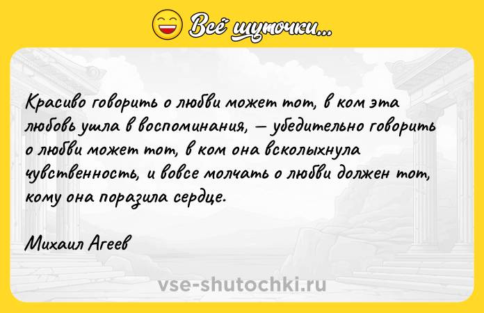 Цитата: Красиво говорить о любви может тот, в ком эта любовь ушла в воспоминания, убедительно говорить о любви может тот, в ком она всколыхнула чувственность, и вовсе молчать о любви должен тот, кому она поразила сердце. Михаил Агеев