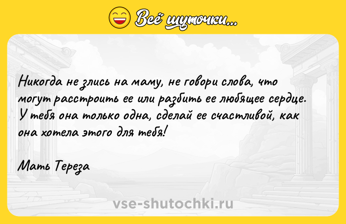 Цитата: Никогда не злись на маму, не говори слова, что могут расстроить ее или разбить ее любящее сердце. У тебя она только одна, сделай ее счастливой, как она хотела этого для тебя!Мать Тереза