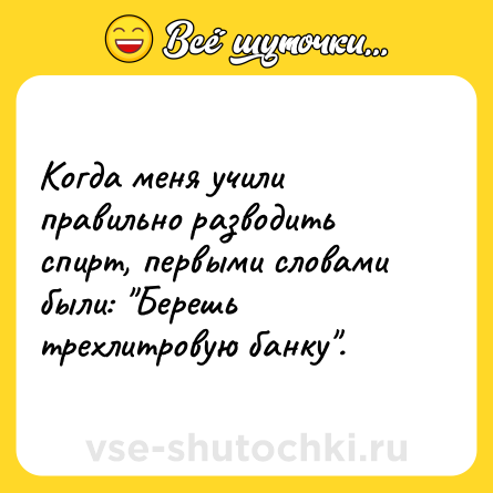 Шутка: Когда меня учили правильно разводить спирт, первыми словами были: 
