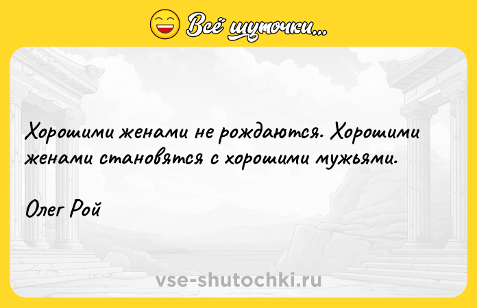 Цитата: Хорошими женами не рождаются. Хорошими женами становятся с хорошими мужьями.Олег Рой