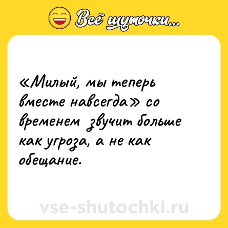 Шутка: «Милый, мы теперь вместе навсегда» со временем  звучит больше как угроза, а не как обещание.