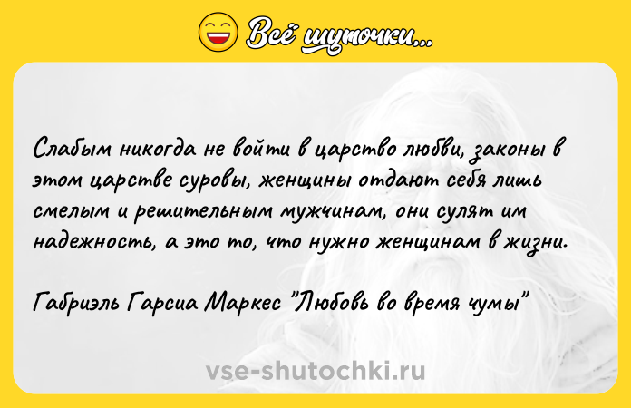 Цитата: Слабым никогда не войти в царство любви, законы в этом царстве суровы, женщины отдают себя лишь смелым и решительным мужчинам, они сулят им надежность, а это то, что нужно женщинам в жизни.Габриэль Гарсиа Маркес Любовь во время чумы