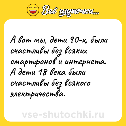 Шутка: А вот мы, дети 90-х, были счастливы без всяких смартфонов и интернета.<br>А дети 18 века были счастливы без всякого электричества.