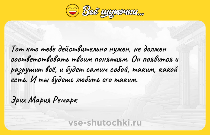 Цитата: Тот кто тебе действительно нужен, не должен соответствовать твоим понятиям. Он появится и разрушит всё, и будет самим собой, таким, какой есть. И ты будешь любить его таким.Эрих Мария Ремарк