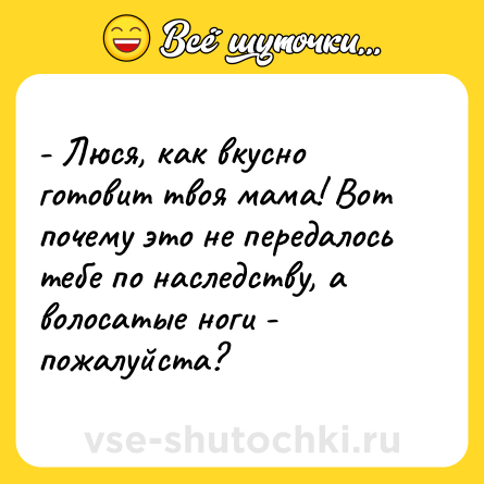 Шутка: - Люся, как вкусно готовит твоя мама! Вот почему это не передалось тебе по наследству, а волосатые ноги - пожалуйста?