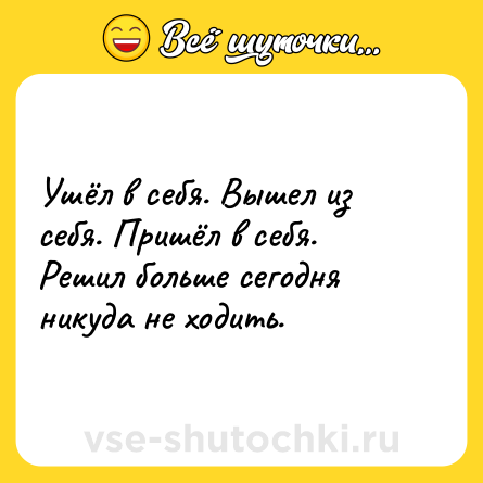 Шутка: Ушёл в себя. Вышел из себя. Пришёл в себя. Решил больше сегодня никуда не ходить.