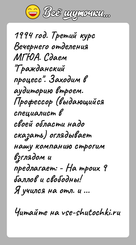 История: 1994 год. Третий курс Вечернего отделения МГЮА. Сдаем Гражданскийпроцесс . Заходим в аудиторию втроем. Профессор (выдающийся специалист всвоей области надо сказать)