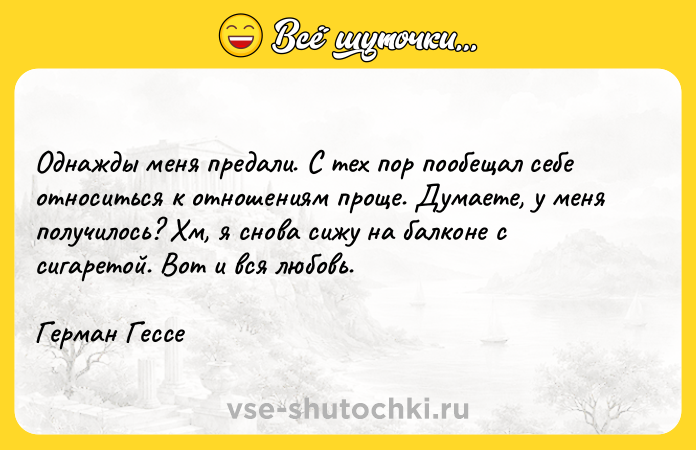 Цитата: Однажды меня предали. С тех пор пообещал себе относиться к отношениям проще. Думаете, у меня получилось? Хм, я снова сижу на балконе с сигаретой. Вот и вся любовь.Герман Гессе