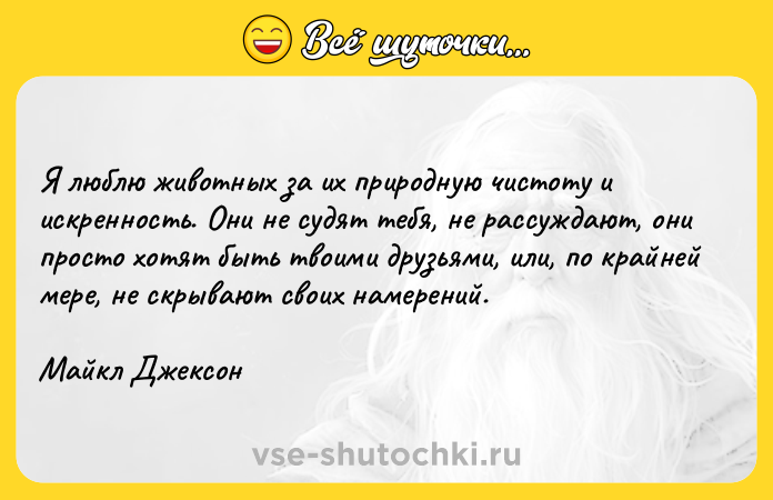Цитата: Я люблю животных за их природную чистоту и искренность. Они не судят тебя, не рассуждают, они просто хотят быть твоими друзьями, или, по крайней мере, не скрывают своих намерений.Майкл Джексон