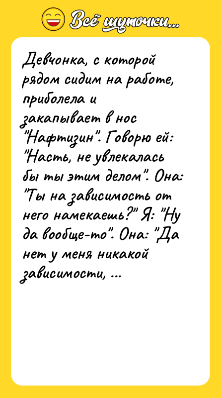 Шутка: Девчонка, с которой рядом сидим на работе, приболела и закапывает в нос Нафтизин . Говорю ей: Насть, не увлекалась бы ты этим делом . Она: Ты на зависимость от него намекаешь? Я: Ну да вообще-то . Она: Да нет у меня никакой зависимости, я всю жизнь им пользуюсь!