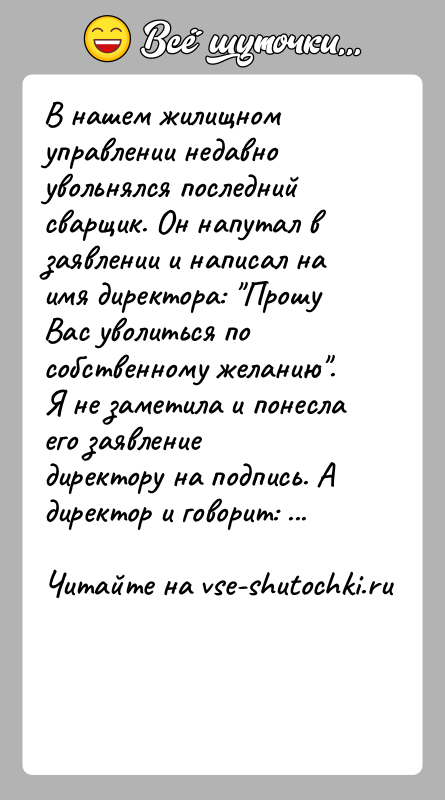История: В нашем жилищном управлении недавно увольнялся последний сварщик. Он напутал в заявлении и написал на имя директора: Прошу Вас уволиться
