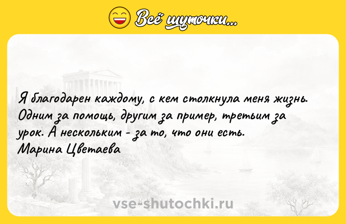 Цитата: Я благодарен каждому, с кем столкнула меня жизнь. Одним за помощь, другим за пример, третьим за урок. А нескольким - за то, что они есть. Марина Цветаева