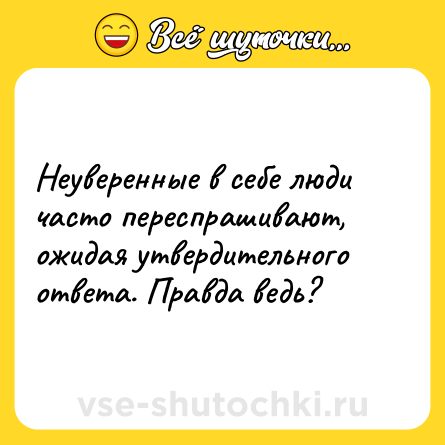 Шутка: Неуверенные в себе люди часто переспрашивают, ожидая утвердительного ответа. Правда ведь?